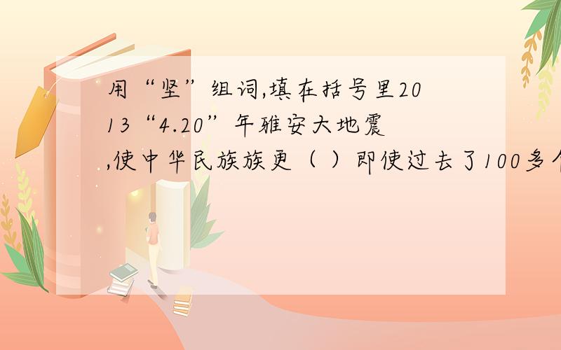 用“坚”组词,填在括号里2013“4.20”年雅安大地震,使中华民族族更（ ）即使过去了100多个小时,救援人员还在（ ）的石板下搜寻,瓦砾堆下的生还者还在（ ）着.中华民族迈着更加（ ）的步