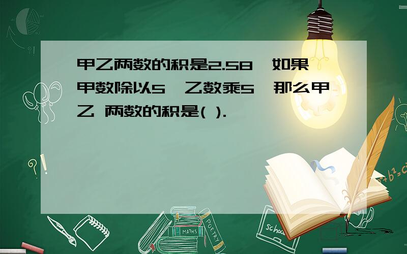 甲乙两数的积是2.58,如果甲数除以5,乙数乘5,那么甲乙 两数的积是( ).