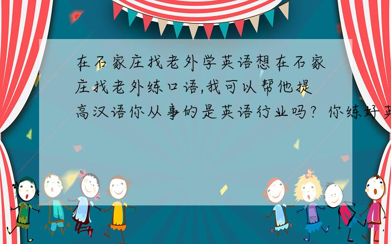 在石家庄找老外学英语想在石家庄找老外练口语,我可以帮他提高汉语你从事的是英语行业吗？你练好英语用了多长时间？