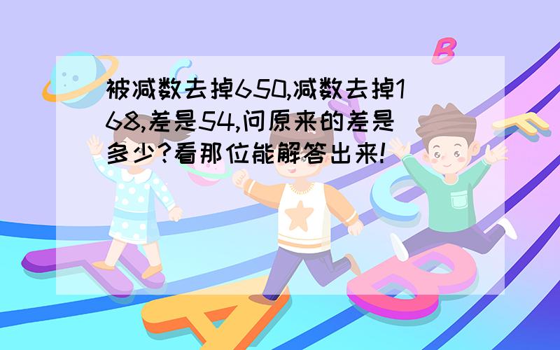 被减数去掉650,减数去掉168,差是54,问原来的差是多少?看那位能解答出来!