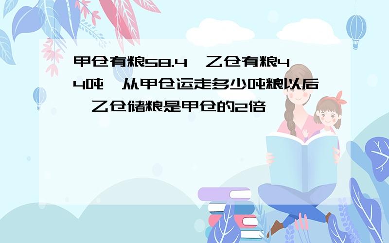 甲仓有粮58.4,乙仓有粮44吨,从甲仓运走多少吨粮以后,乙仓储粮是甲仓的2倍