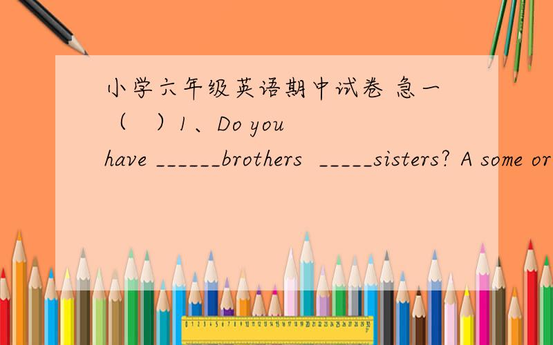 小学六年级英语期中试卷 急一（   ）1、Do you have ______brothers  _____sisters? A some or    B any and    C  any or （   ）2、Whose  ruler is longer , ____or_____?A you his   B  yours he   C  yours his(   ) 3. —Who’s taller than