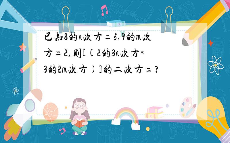 已知8的n次方=5,9的m次方=2,则[(2的3n次方*3的2m次方)]的二次方=?