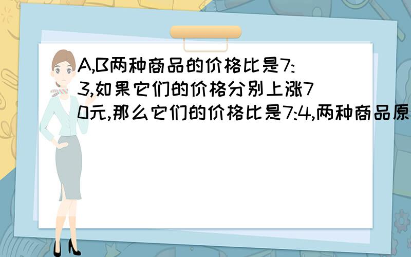 A,B两种商品的价格比是7:3,如果它们的价格分别上涨70元,那么它们的价格比是7:4,两种商品原价多少元...