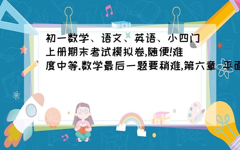 初一数学、语文、英语、小四门上册期末考试模拟卷,随便!难度中等.数学最后一题要稍难,第六章 平面图形的语文英语的作文都要有好几种类型、题目小四门要精辟英语是预备课程和7A1—3单