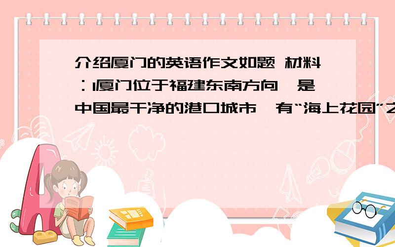 介绍厦门的英语作文如题 材料：1厦门位于福建东南方向,是中国最干净的港口城市,有“海上花园”之称,亦被称作“绿岛”2厦门的行政建制始于宋朝3厦门的主要景点有：鼓浪屿岛、植物园、