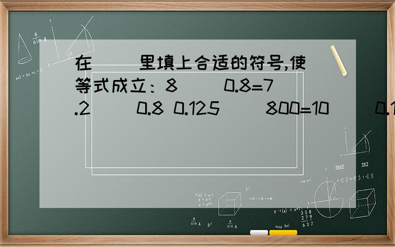 在（ ）里填上合适的符号,使等式成立：8（ ）0.8=7.2（ ）0.8 0.125（ ）800=10（ ）0.1