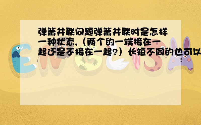 弹簧并联问题弹簧并联时是怎样一种状态,（两个的一端接在一起还是不接在一起?）长短不同的也可以并联吗?用并联的弹簧提东西（施力）时作用的位置不同,会使并联的两个弹簧的组成的新