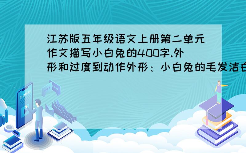 江苏版五年级语文上册第二单元作文描写小白兔的400字.外形和过度到动作外形：小白兔的毛发洁白无暇,好象是用牛奶洗过澡,摸起来特别舒服、柔滑；红宝石似的眼睛,闪闪发亮,实在是引人