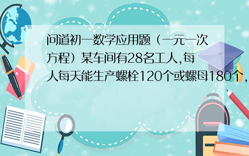 问道初一数学应用题（一元一次方程）某车间有28名工人,每人每天能生产螺栓120个或螺母180个,一个螺栓配两个螺母,问如何安排工人生产,才能使这个车间每天生产的螺栓和螺母正好配套?（只