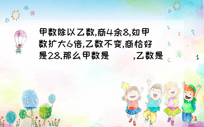 甲数除以乙数,商4余8,如甲数扩大6倍,乙数不变,商恰好是28.那么甲数是( ),乙数是( ）