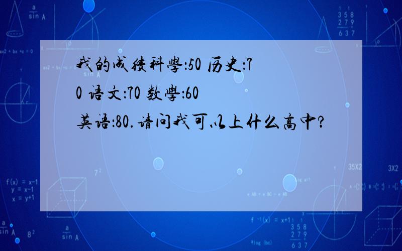 我的成绩科学：50 历史：70 语文：70 数学：60 英语：80.请问我可以上什么高中?