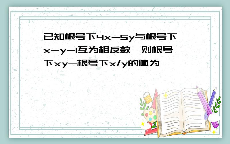 已知根号下4x-5y与根号下x-y-1互为相反数,则根号下xy-根号下x/y的值为