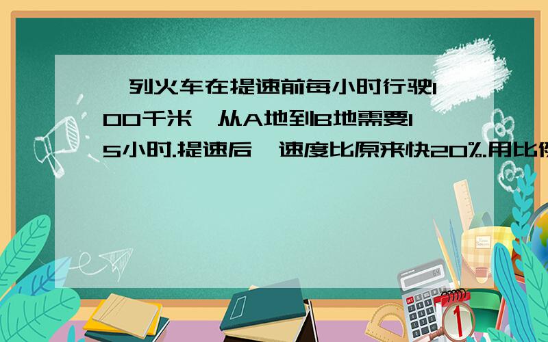 一列火车在提速前每小时行驶100千米,从A地到B地需要15小时.提速后,速度比原来快20%.用比例解