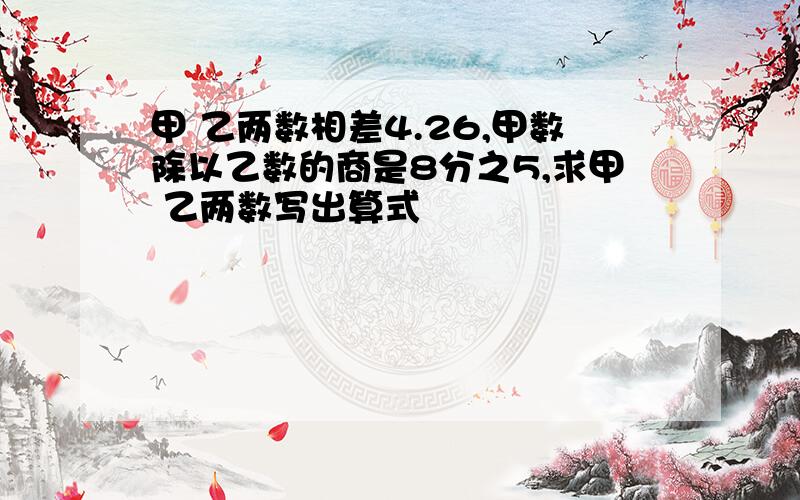 甲 乙两数相差4.26,甲数除以乙数的商是8分之5,求甲 乙两数写出算式