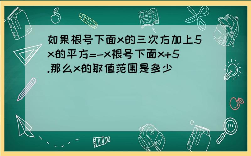 如果根号下面x的三次方加上5x的平方=-x根号下面x+5.那么x的取值范围是多少