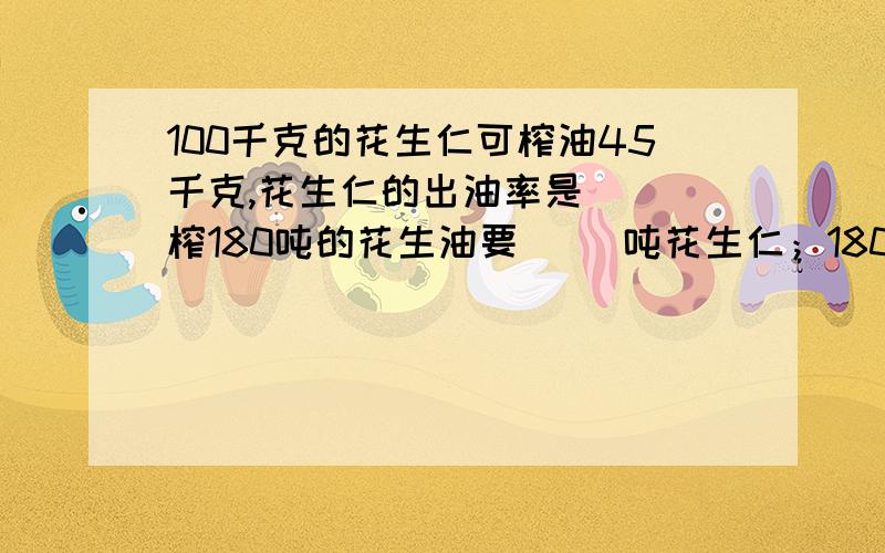 100千克的花生仁可榨油45千克,花生仁的出油率是( )榨180吨的花生油要( )吨花生仁；180吨花生仁可榨油( )吨.