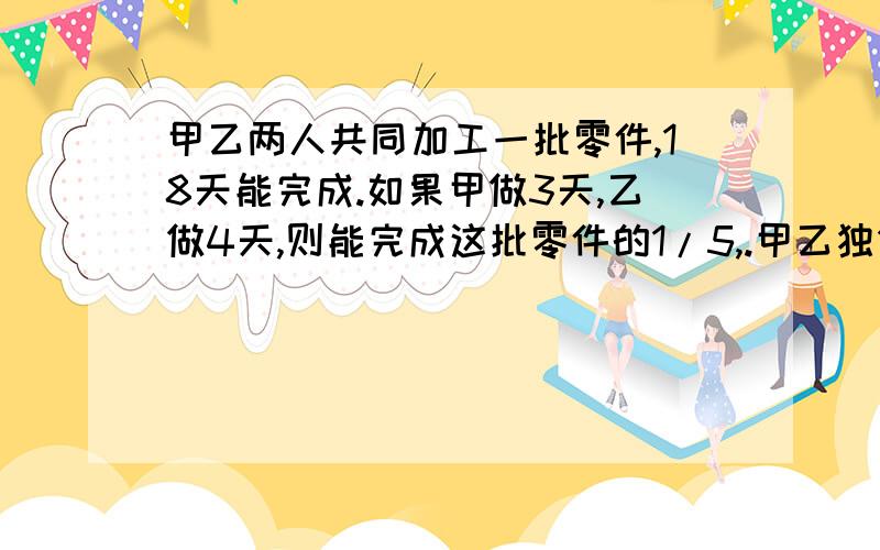 甲乙两人共同加工一批零件,18天能完成.如果甲做3天,乙做4天,则能完成这批零件的1/5,.甲乙独做,各需多少天才能加工完这批零件?