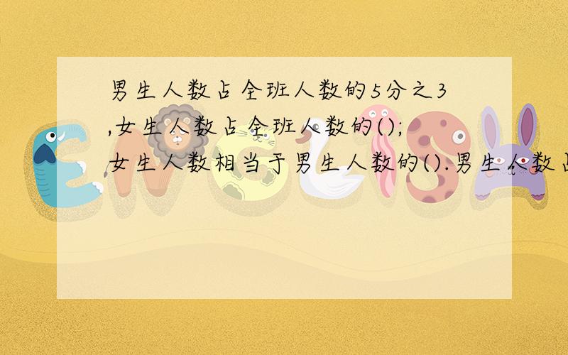 男生人数占全班人数的5分之3,女生人数占全班人数的();女生人数相当于男生人数的().男生人数占全班人数的5分之3,女生人数占全班人数的（）；女生人数相当于男生人数的（ ）.帮帮忙