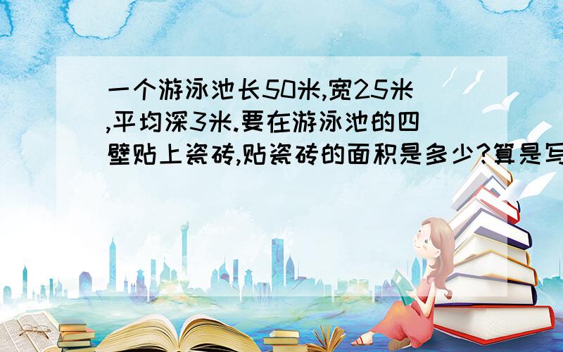一个游泳池长50米,宽25米,平均深3米.要在游泳池的四壁贴上瓷砖,贴瓷砖的面积是多少?算是写得清楚点,