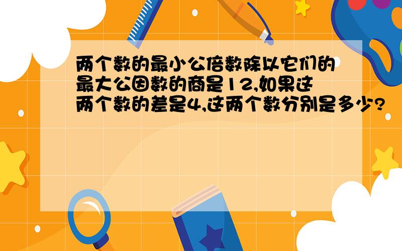 两个数的最小公倍数除以它们的最大公因数的商是12,如果这两个数的差是4,这两个数分别是多少?