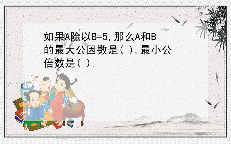 如果A除以B=5,那么A和B的最大公因数是( ),最小公倍数是( ).