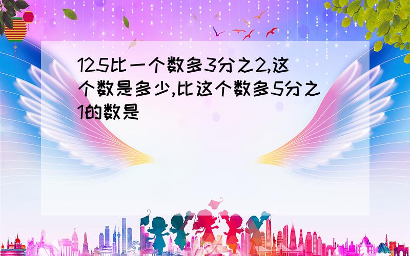 125比一个数多3分之2,这个数是多少,比这个数多5分之1的数是