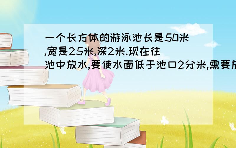 一个长方体的游泳池长是50米,宽是25米,深2米.现在往池中放水,要使水面低于池口2分米,需要放多少水?如题