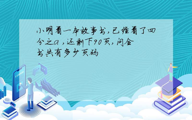 小明看一本故事书,已经看了四分之a ,还剩下90页,问全书共有多少页码