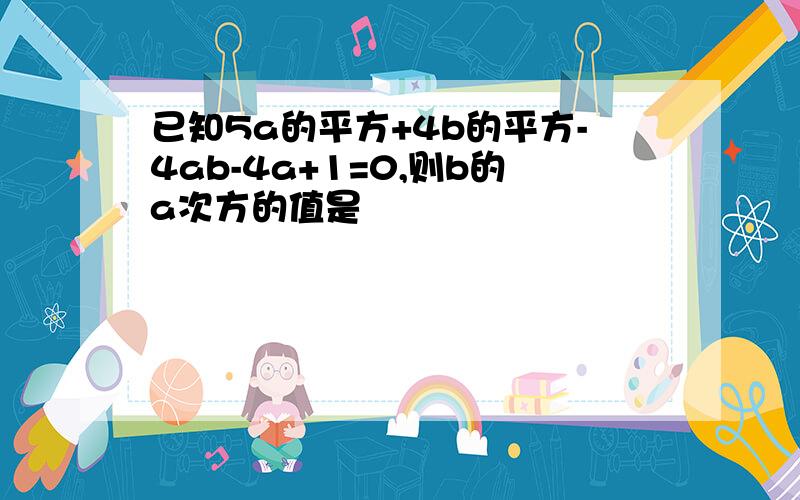 已知5a的平方+4b的平方-4ab-4a+1=0,则b的a次方的值是