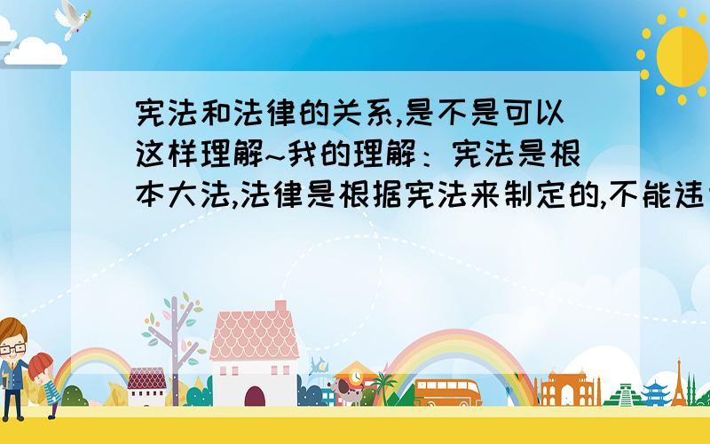 宪法和法律的关系,是不是可以这样理解~我的理解：宪法是根本大法,法律是根据宪法来制定的,不能违背宪法.例如：宪法规定不能杀人,法律规定什么样的杀人情况怎么判：如极度残忍的杀人