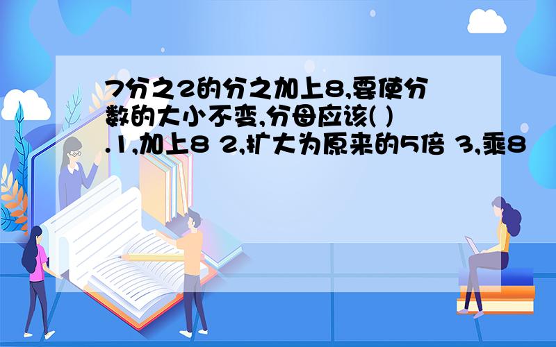 7分之2的分之加上8,要使分数的大小不变,分母应该( ).1,加上8 2,扩大为原来的5倍 3,乘8