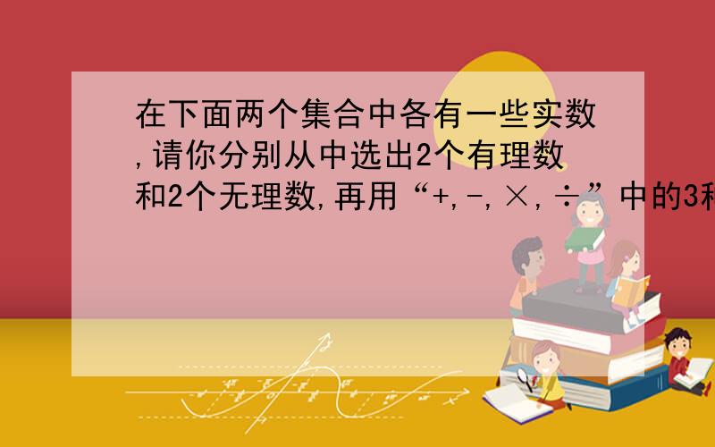 在下面两个集合中各有一些实数,请你分别从中选出2个有理数和2个无理数,再用“+,-,×,÷”中的3种符号