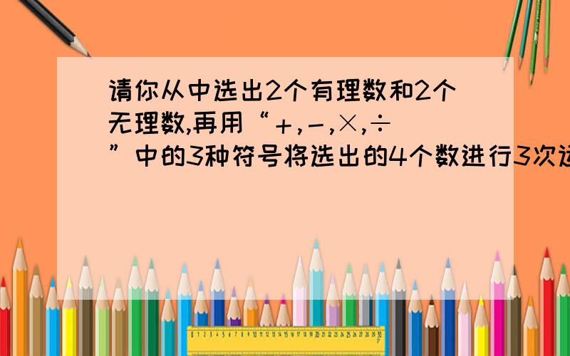 请你从中选出2个有理数和2个无理数,再用“＋,－,×,÷”中的3种符号将选出的4个数进行3次运算,使得运的结果是一个正整数.有理数：3,－6,2/3,0.17,21.5.－2/3,0 无理数：根号2,π－根号12,－根号5,