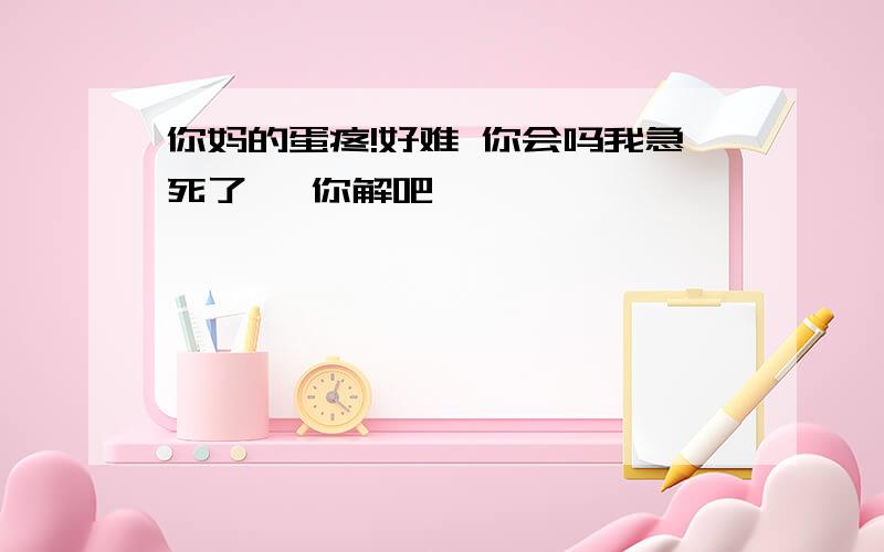 你妈的蛋疼!好难 你会吗我急死了   你解吧