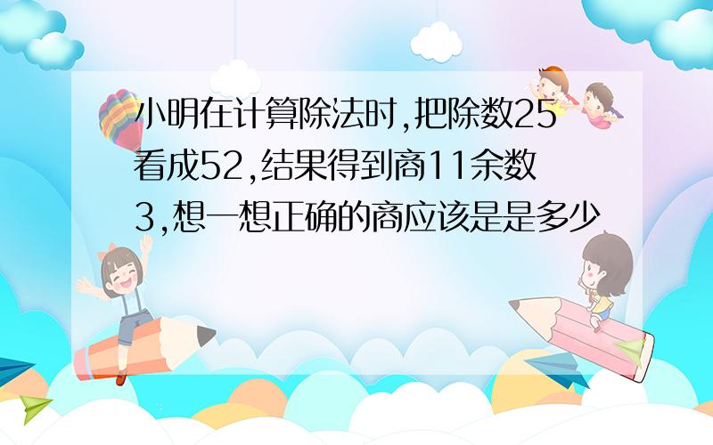 小明在计算除法时,把除数25看成52,结果得到商11余数3,想一想正确的商应该是是多少