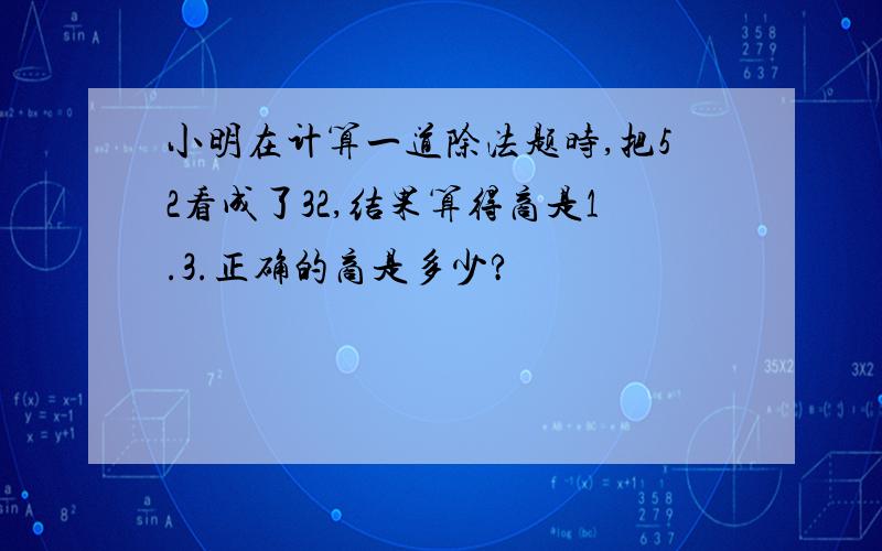 小明在计算一道除法题时,把52看成了32,结果算得商是1.3.正确的商是多少?