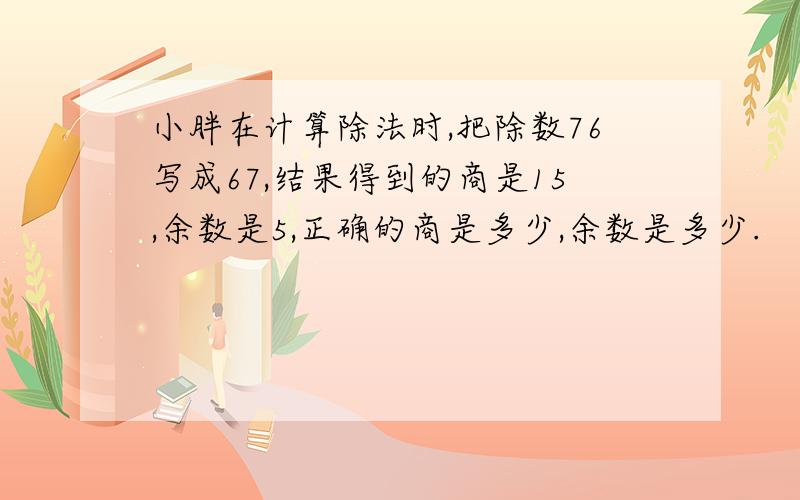 小胖在计算除法时,把除数76写成67,结果得到的商是15,余数是5,正确的商是多少,余数是多少.