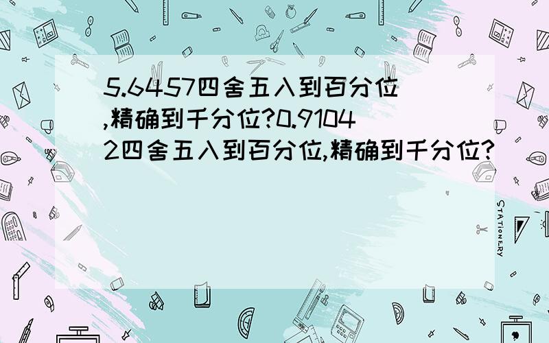 5.6457四舍五入到百分位,精确到千分位?0.91042四舍五入到百分位,精确到千分位?