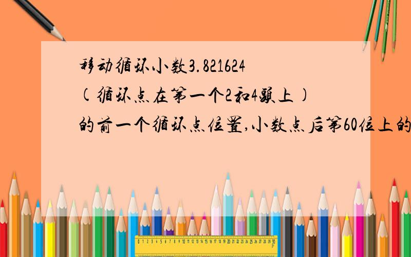 移动循环小数3.821624(循环点在第一个2和4头上)的前一个循环点位置,小数点后第60位上的数字是6,这个小数?