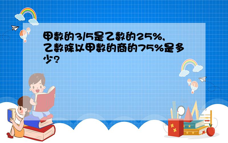 甲数的3/5是乙数的25%,乙数除以甲数的商的75%是多少?