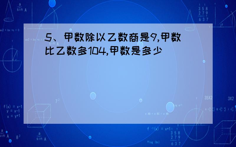 5、甲数除以乙数商是9,甲数比乙数多104,甲数是多少