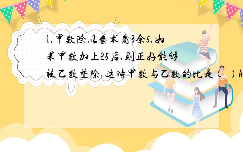 1.甲数除以艺术商3余5,如果甲数加上25后,则正好能够被乙数整除,这时甲数与乙数的比是（ ）A 4:1 B 1:4 C 3:1 【最好列式】2.100增加它的100分之1以后,再减少15,结果是（）A 99.99 B 100 C101 D 993.甲.乙