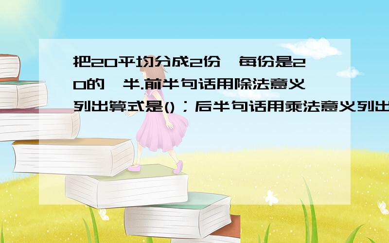 把20平均分成2份,每份是20的一半.前半句话用除法意义列出算式是()；后半句话用乘法意义列出算式是().