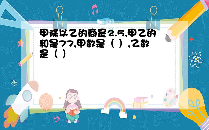 甲除以乙的商是2.5,甲乙的和是77,甲数是（ ）,乙数是（ ）