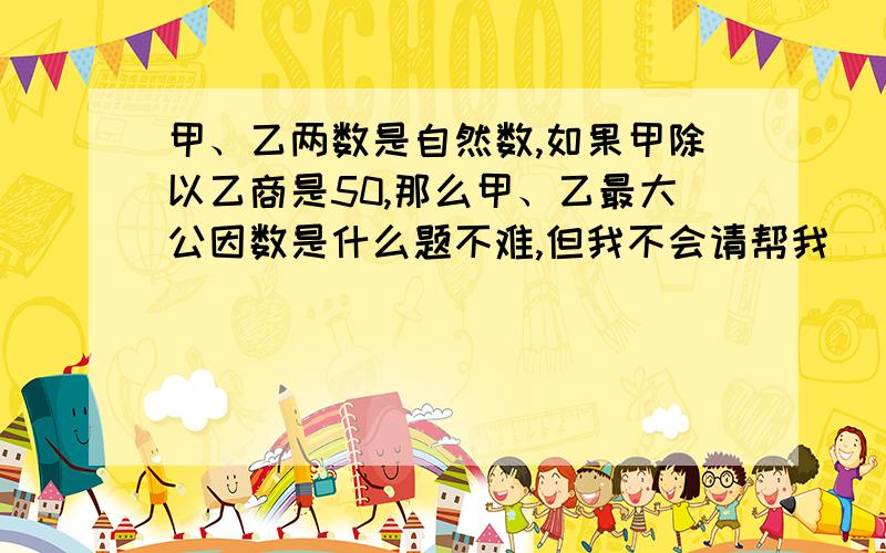 甲、乙两数是自然数,如果甲除以乙商是50,那么甲、乙最大公因数是什么题不难,但我不会请帮我