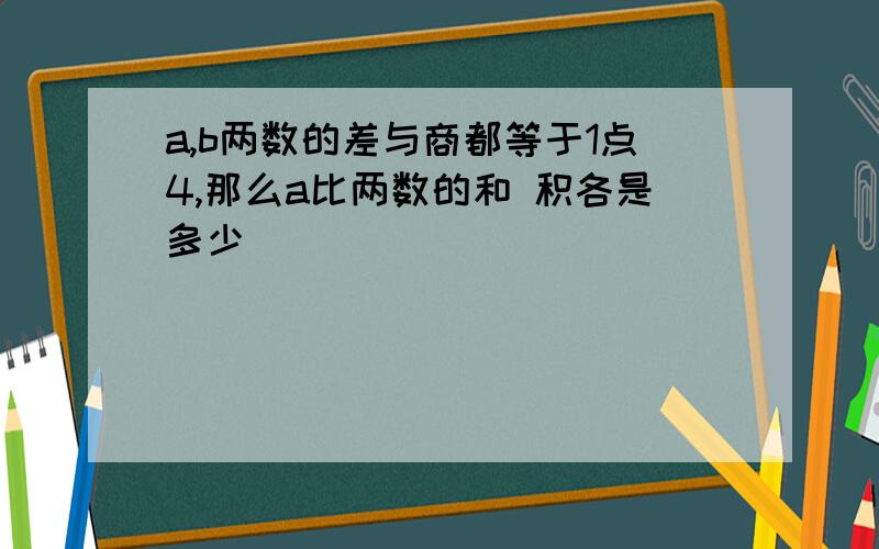 a,b两数的差与商都等于1点4,那么a比两数的和 积各是多少