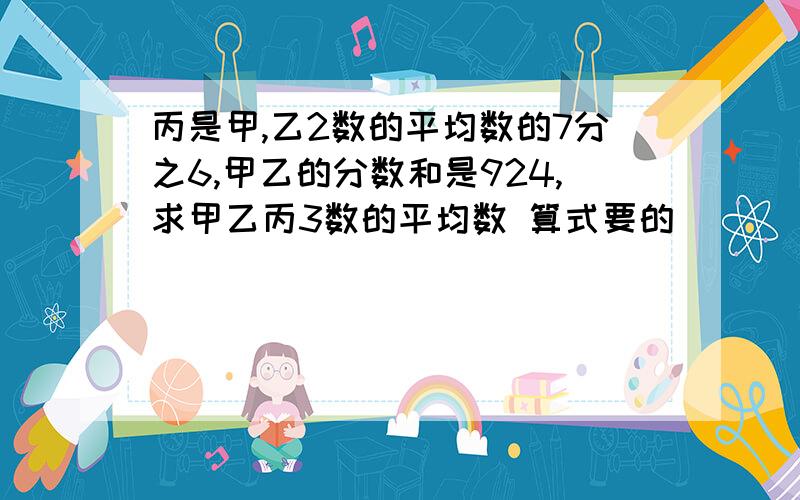 丙是甲,乙2数的平均数的7分之6,甲乙的分数和是924,求甲乙丙3数的平均数 算式要的