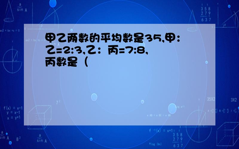 甲乙两数的平均数是35,甲：乙=2:3,乙：丙=7:8,丙数是（