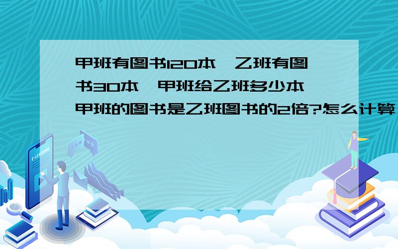 甲班有图书120本,乙班有图书30本,甲班给乙班多少本,甲班的图书是乙班图书的2倍?怎么计算？